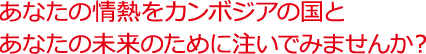 あなたの情熱をカンボジア国とあなたの未来のために注いでっみませんか?